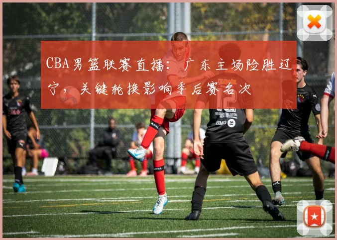 CBA男篮联赛直播：广东主场险胜辽宁，关键轮换影响季后赛名次