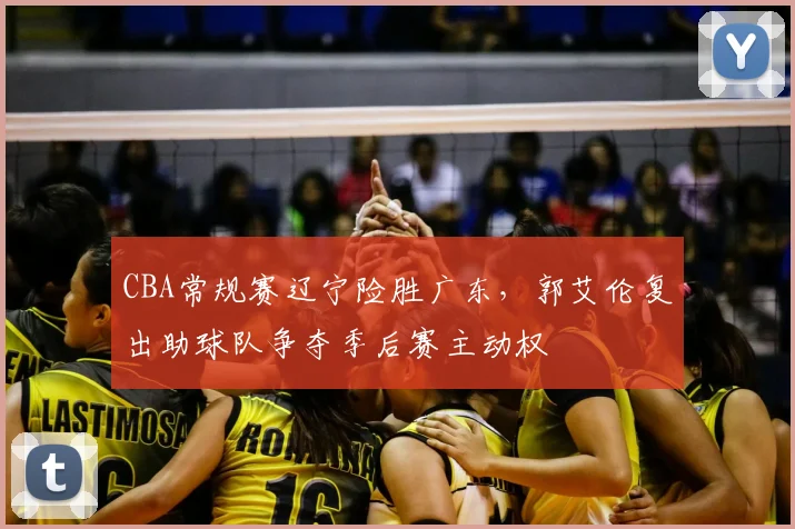 CBA常规赛辽宁险胜广东，郭艾伦复出助球队争夺季后赛主动权