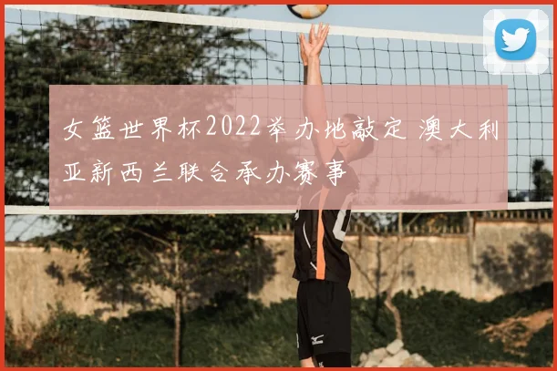 女篮世界杯2022举办地敲定 澳大利亚新西兰联合承办赛事