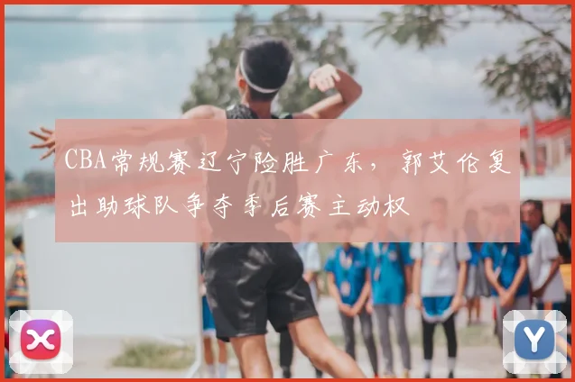 CBA常规赛辽宁险胜广东，郭艾伦复出助球队争夺季后赛主动权