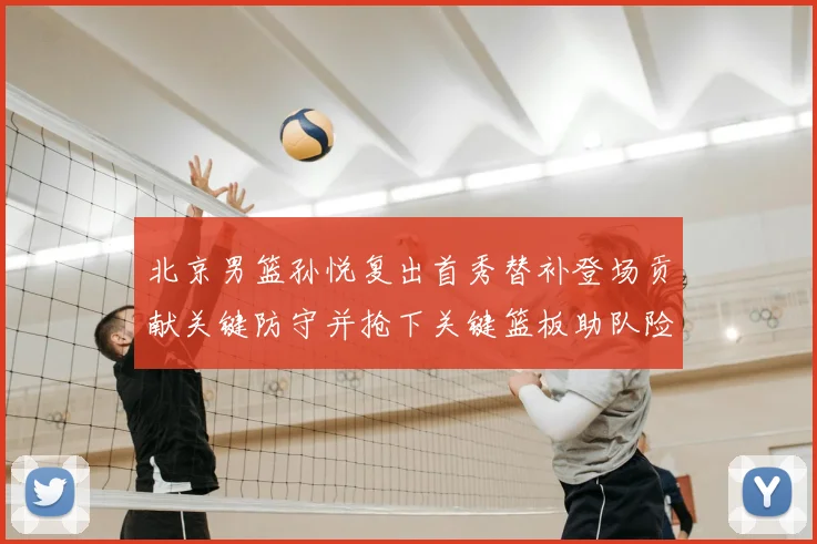 北京男篮孙悦复出首秀替补登场贡献关键防守并抢下关键篮板助队险胜