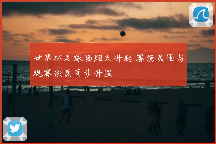 世界杯足球场烟火升起 赛场氛围与观赛热度同步升温