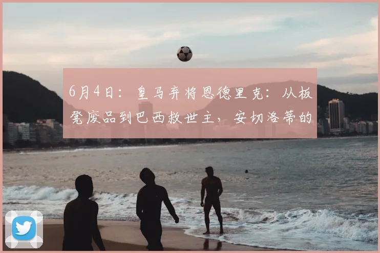 6月4日:皇马弃将恩德里克:从板凳废品到巴西救世主,安切洛蒂的脸疼吗?_里昂_塞维利亚