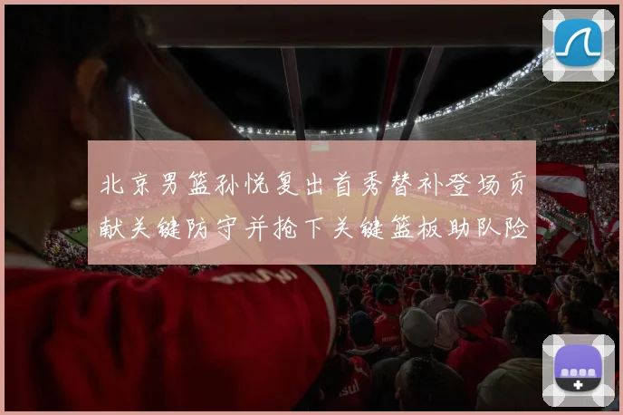 北京男篮孙悦复出首秀替补登场贡献关键防守并抢下关键篮板助队险胜