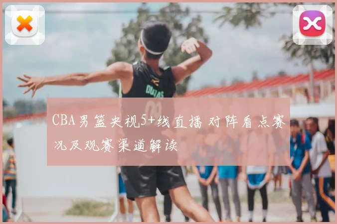 CBA男篮央视5+线直播 对阵看点赛况及观赛渠道解读