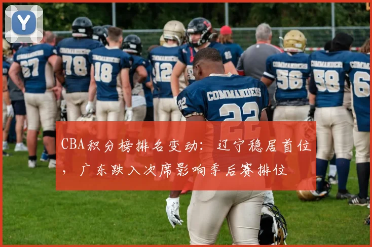 CBA积分榜排名变动：辽宁稳居首位，广东跌入次席影响季后赛排位