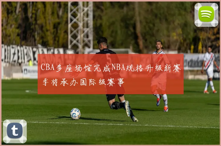 CBA多座场馆完成NBA规格升级新赛季将承办国际级赛事