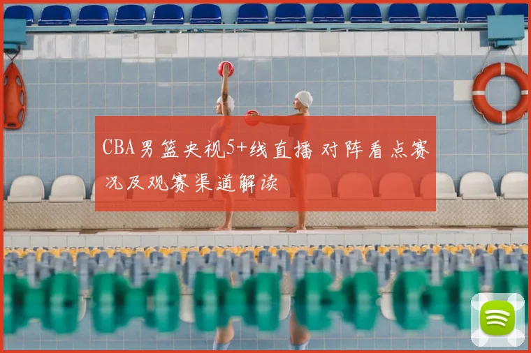 CBA男篮央视5+线直播 对阵看点赛况及观赛渠道解读