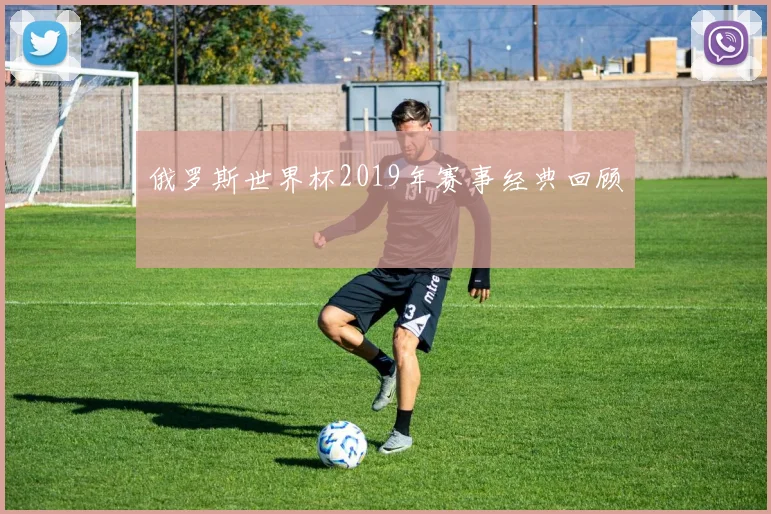 俄罗斯世界杯2019年赛事经典回顾
