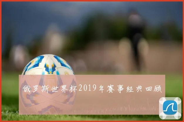 俄罗斯世界杯2019年赛事经典回顾