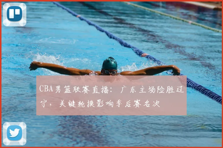 CBA男篮联赛直播：广东主场险胜辽宁，关键轮换影响季后赛名次