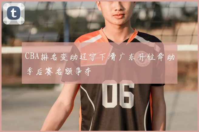 CBA排名变动辽宁下滑广东升位牵动季后赛名额争夺