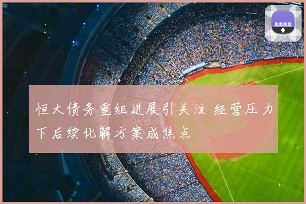 恒大债务重组进展引关注 经营压力下后续化解方案成焦点