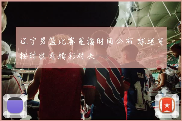 辽宁男篮比赛重播时间公布 球迷可按时收看精彩对决
