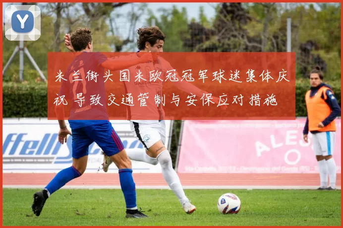 米兰街头国米欧冠冠军球迷集体庆祝 导致交通管制与安保应对措施