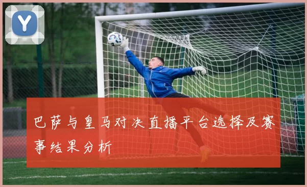 巴萨与皇马对决直播平台选择及赛事结果分析