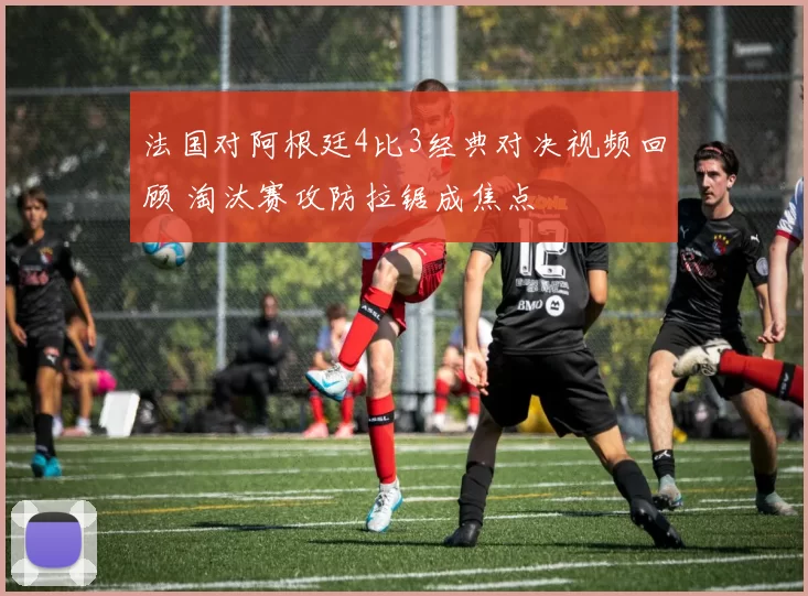 法国对阿根廷4比3经典对决视频回顾 淘汰赛攻防拉锯成焦点