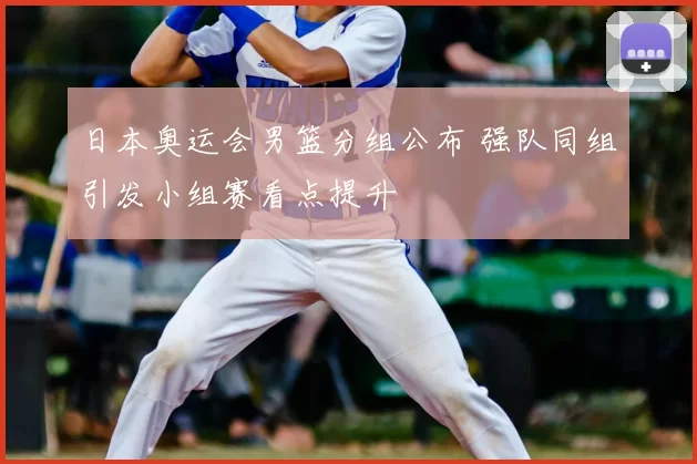 日本奥运会男篮分组公布 强队同组引发小组赛看点提升