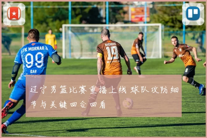 辽宁男篮比赛重播上线 球队攻防细节与关键回合回看