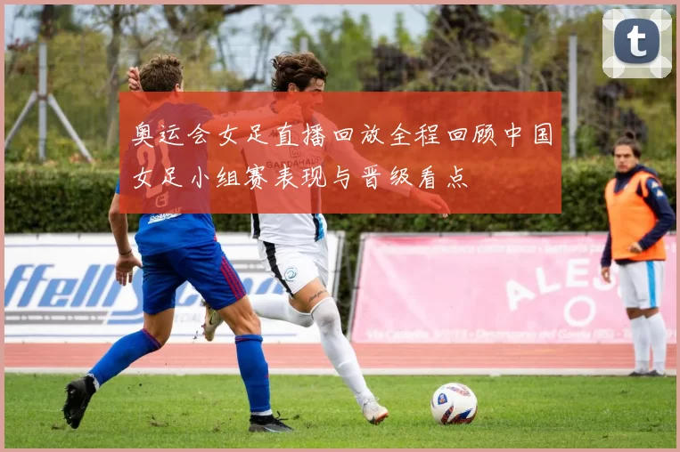 奥运会女足直播回放全程回顾中国女足小组赛表现与晋级看点
