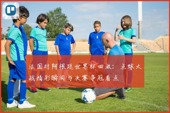 法国对阿根廷世界杯回放：点球大战精彩瞬间与决赛争冠看点