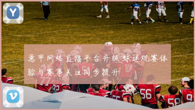 意甲网络直播平台升级 球迷观赛体验与赛事关注同步提升