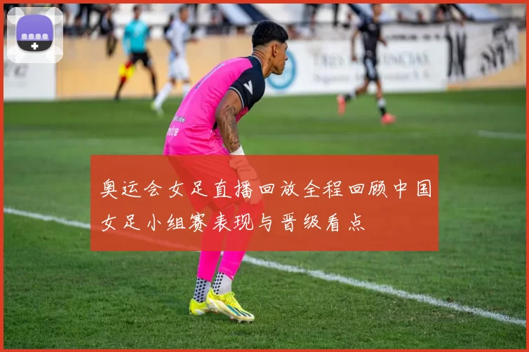 奥运会女足直播回放全程回顾中国女足小组赛表现与晋级看点