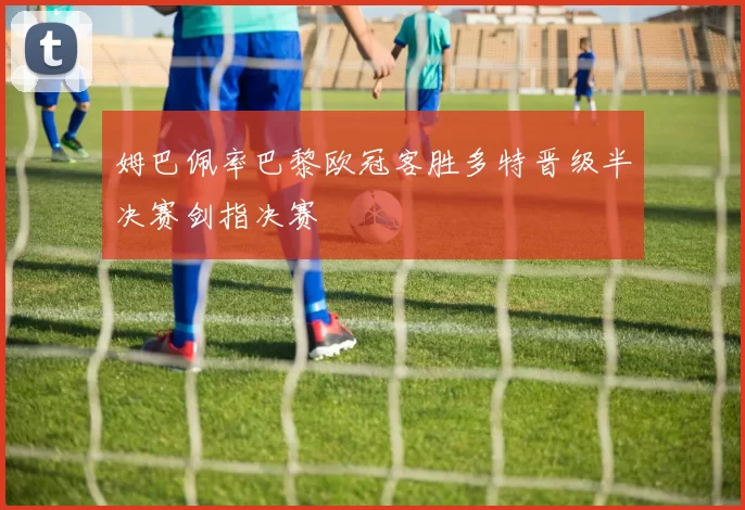 姆巴佩率巴黎欧冠客胜多特晋级半决赛剑指决赛