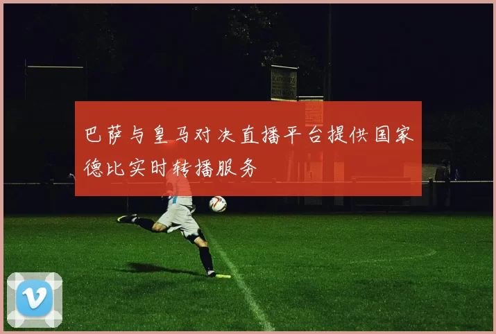 巴萨与皇马对决直播平台提供国家德比实时转播服务