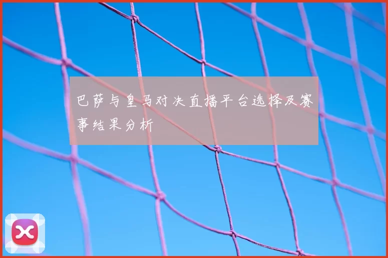 巴萨与皇马对决直播平台选择及赛事结果分析