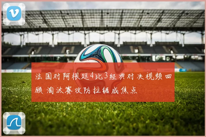 法国对阿根廷4比3经典对决视频回顾 淘汰赛攻防拉锯成焦点