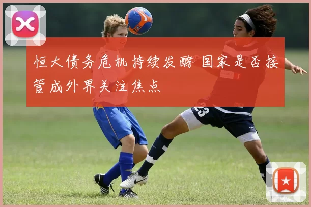 恒大债务危机持续发酵 国家是否接管成外界关注焦点