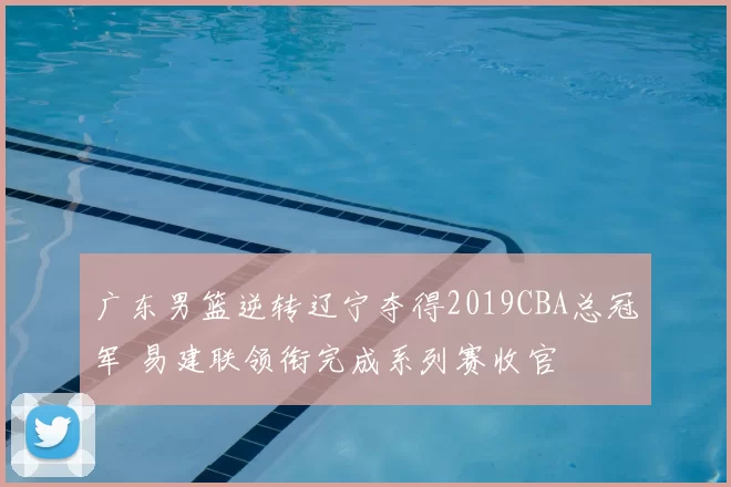 广东男篮逆转辽宁夺得2019CBA总冠军 易建联领衔完成系列赛收官