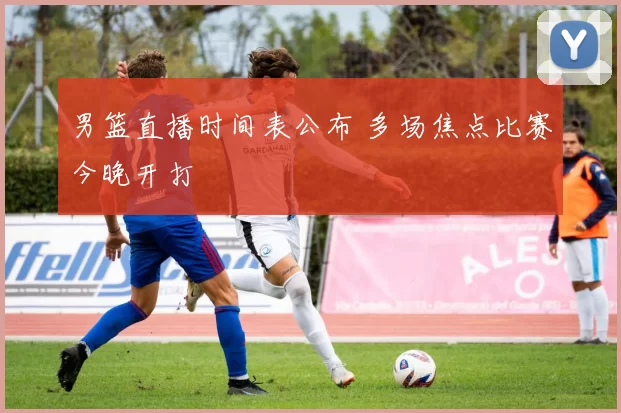 男篮直播时间表公布 多场焦点比赛今晚开打